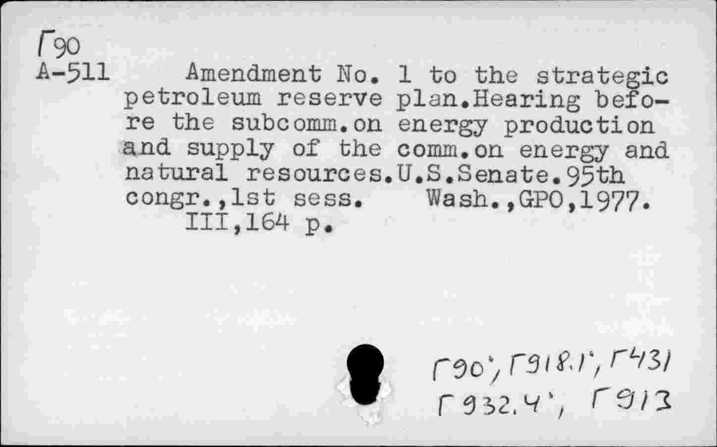 ﻿Fw
A-511 Amendment No. 1 to the strategic petroleum reserve plan.Hearing before the subcomm.on energy production and supply of the comm.on energy and natural resources.U.S,Senate.95th congr.,1st sess. Wash.,GPO,1977. 111,164 p.
r 652.^', ^3/3